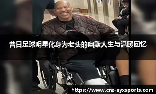 昔日足球明星化身为老头的幽默人生与温暖回忆